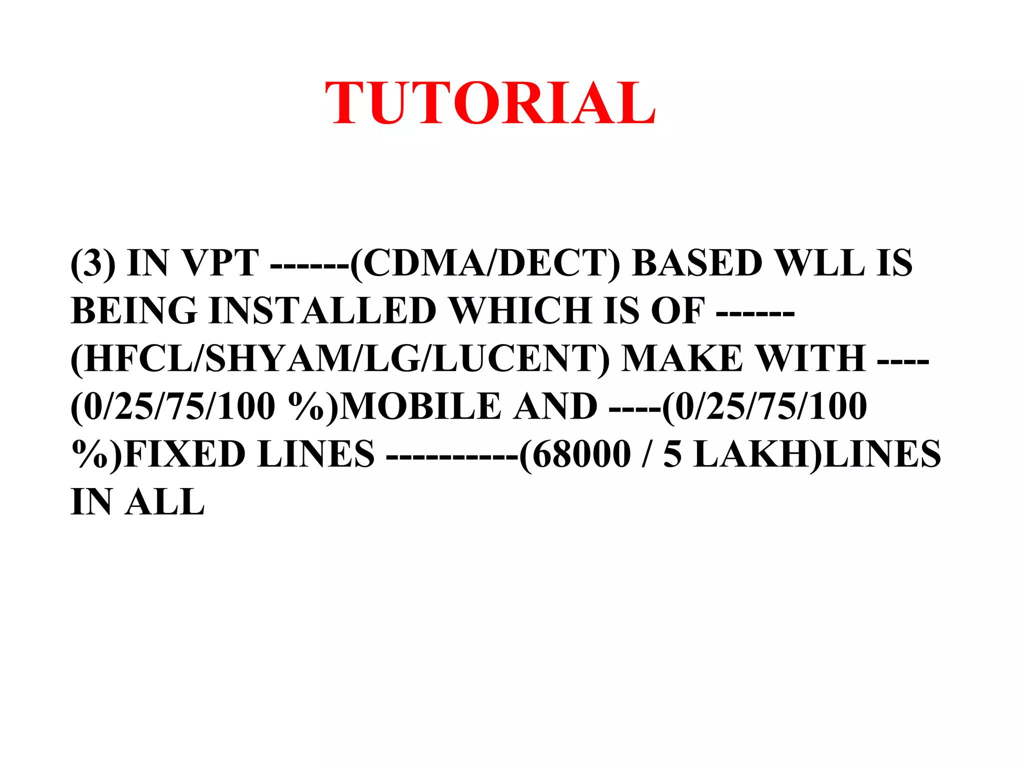 TUTORIAL (3) IN VPT ------(CDMA/DECT) BASED WLL IS BEING INSTALLED WHICH IS OF ------(HFCL/SHYAM/LG/LUCENT) MAKE WITH ----(0/25/75/100 %)MOBILE AND ----(0/25/75/100 %)FIXED LINES ----------(68000 / 5 LAKH)LINES IN ALL 