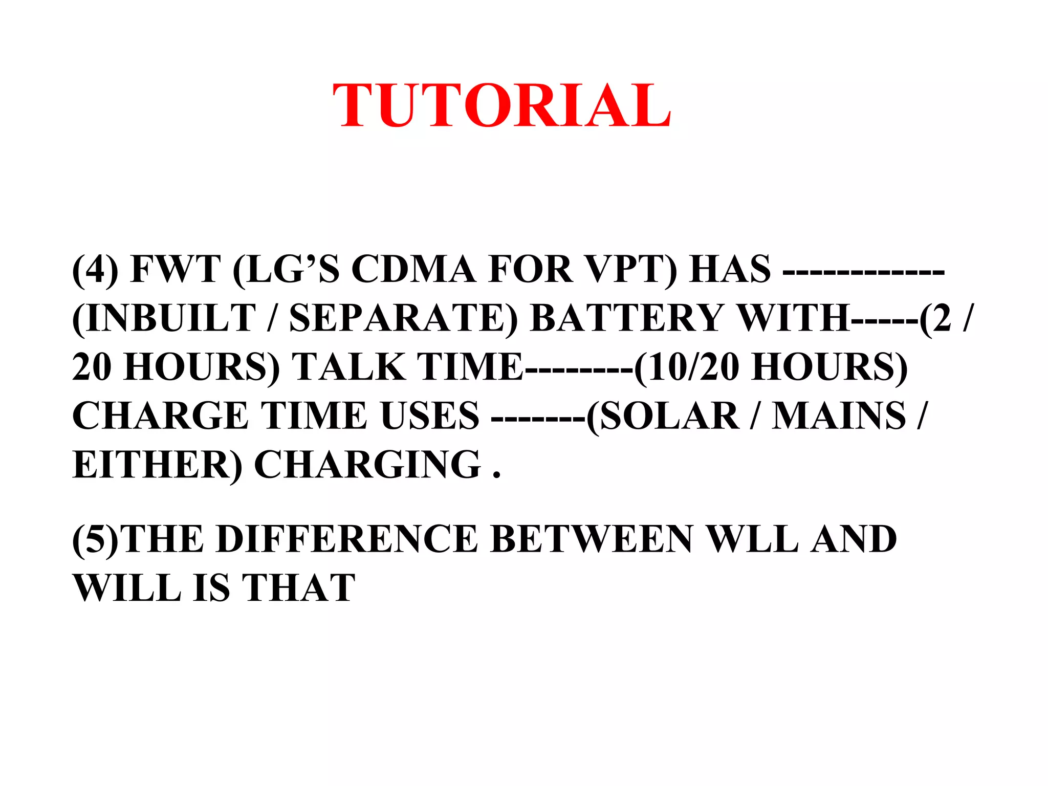 TUTORIAL (4) FWT (LG’S CDMA FOR VPT) HAS ------------(INBUILT / SEPARATE) BATTERY WITH-----(2 / 20 HOURS) TALK TIME--------(10/20 HOURS) CHARGE TIME USES -------(SOLAR / MAINS / EITHER) CHARGING . (5)THE DIFFERENCE BETWEEN WLL AND WILL IS THAT 