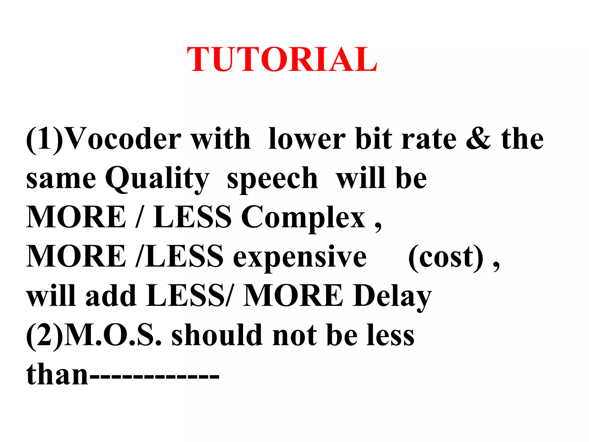 TUTORIAL (1)Vocoder with lower bit rate & the same Quality speech will be MORE / LESS Complex , MORE /LESS expensive (cost) , will add LESS/ MORE Delay (2)M.O.S. should not be less than------------ 