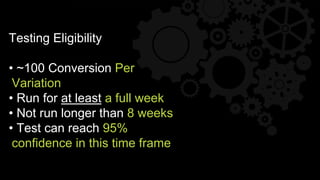 Testing Eligibility
• ~100 Conversion Per
Variation
• Run for at least a full week
• Not run longer than 8 weeks
• Test can reach 95%
confidence in this time frame
 