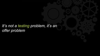 It’s not a testing problem, it’s an
offer problem
 