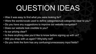 • Was it was easy to find what you were looking for?
• Were the words/vocab used to define categories/sub-categories clear to you?
• Do you have any suggestions to improve our website navigation?
• Does our website look credible to you?
• Is our pricing clear?
• Is there anything else you’d like to know before signing up with us?
• Will you shop with us again? Why/why not?
• Do you think the form has any confusing/unnecessary input fields?
QUESTION IDEAS
 