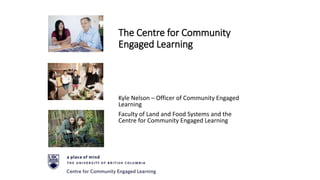 The Centre for Community
Engaged Learning
Kyle Nelson – Officer of Community Engaged
Learning
Faculty of Land and Food Systems and the
Centre for Community Engaged Learning
 