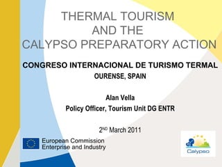 THERMAL TOURISM  AND THE  CALYPSO PREPARATORY ACTION CONGRESO INTERNACIONAL DE TURISMO TERMAL OURENSE, SPAIN Alan Vella Policy Officer, Tourism Unit DG ENTR 2 ND  March 2011 European Commission Enterprise and Industry 