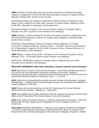 2007 Exhibition of model boats and naval furniture intended for the blind and visually
impaired in collaboration with the Serbian Blind Association, Museum of Yugoslav History,
Belgrade, October 2007. (Author of the concept)
Scandinavian Design, the exhibition created by the National Museum of Applied Art and
Design in Oslo, curated by Dr Vidar Halen, Museum of Yugoslav History, Belgrade, 06.06 –
02.09.2007. (Assistant in organization and guided tours)
Permanent exhibition of batons in the Hosue of Flowers, Museum of Yugoslav History,
Belgrade, May 2007. (Coauthor of the exhibition and catalogue)
2006 Exhibition of batons intended for the blind and visually impaired in collaboration with
the Serbian Blind Association, Museum of Yugoslav History, Belgrade, September 2006.
(Author of the concept)
ČesTITAmo /Congratulations, Museum of Yugoslav History, Belgrade, 27.12.2006 –
01.03.2007; Collegium Artisticum, Sarajevo, 25.05 – 1.06.2007; Centre for Contemporary
Art of Montenegro, Podgorica, 10-20.12.2007; Museum of Srem, Sremska Mitrovica, 14-
28.02.2008 (Author of the exhibition)
2005 Mladost – kraljica života /Youth – the Queen of Life, Museum of Yugoslav History,
Belgrade, 15.07 – 15.09.2005 (Author of the exhibition and catalogue)
09/05/1945 – 09/05/2005, Museum of Yugoslav History, Belgrade, May-June 2005
(Coauthor of the exhibition and catalogue)
RELEVANT EXPERIENCE (Alternative education, courses, seminars and workshops):
2015 Held lecture In search of the lost socialist space - construction and deconstruction of
the myth on the 2nd international conference Socialism on the bench. Socialism:
construction and deconstruction, organized by Juraj Dobrila University of Pula and Centre for
Cultural and Historical Research of Socialism, Pula, 1 – 3.10.2015
2015 Held lecture Incorporating the socialist industrial heritage into landscapes, European
Heritage Days – Industrial and Technical Heritage, Museum of Contemporary Art Republic of
Srpska, Banjaluka, 22.09.2015
2015 Member of the international jury of the 30th
International Art Contest Mandrać –
Mandracchio 2015, Volosko – Opatija, 29 – 30.08.2015
2015 Public debate (Round table) Antifascism After All: Between Revisionism and the Street
Right on the 8th
Subversive Film Festival, Zagreb, 12.05.2015 (Speaker)
2015 Study Visits to the Sites of Memory in Germany organized by Documenta – Centre for
Dealing with the Past, Zagreb and the Topography of Terror Foundation, Berlin, 22 –
27.03.2015
2014/2015 INVISIBLE MONUMENTS – A Manual on City Reading/ NEVIDLJIVI SPOMENICI
– priručnik za čitanje grada, documentary theatre performance about the memory of the
Second World War, anti-fascist struggle and the Holocaust in Belgrade. Production: Goethe-
 