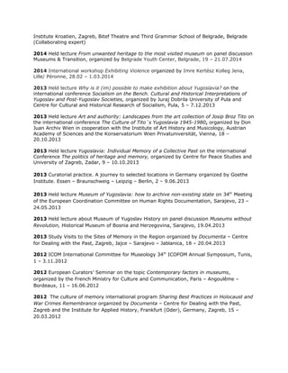 Institute Kroatien, Zagreb, Bitef Theatre and Third Grammar School of Belgrade, Belgrade
(Collaborating expert)
2014 Held lecture From unwanted heritage to the most visited museum on panel discussion
Museums & Transition, organized by Belgrade Youth Center, Belgrade, 19 – 21.07.2014
2014 International workshop Exhibiting Violence organized by Imre Kertész Kolleg Jena,
Lille/ Péronne, 28.02 – 1.03.2014
2013 Held lecture Why is it (im) possible to make exhibition about Yugoslavia? on the
international conference Socialism on the Bench. Cultural and Historical Interpretations of
Yugoslav and Post-Yugoslav Societies, organized by Juraj Dobrila University of Pula and
Centre for Cultural and Historical Research of Socialism, Pula, 5 – 7.12.2013
2013 Held lecture Art and authority: Landscapes from the art collection of Josip Broz Tito on
the international conference The Culture of Tito´s Yugoslavia 1945-1980, organized by Don
Juan Archiv Wien in cooperation with the Institute of Art History and Musicology, Austrian
Academy of Sciences and the Konservatorium Wien Privatuniversität, Vienna, 18 –
20.10.2013
2013 Held lecture Yugoslavia: Individual Memory of a Collective Past on the international
Conference The politics of heritage and memory, organized by Centre for Peace Studies and
University of Zagreb, Zadar, 9 – 10.10.2013
2013 Curatorial practice. A journey to selected locations in Germany organized by Goethe
Institute. Essen – Braunschweig – Leipzig – Berlin, 2 – 9.06.2013
2013 Held lecture Museum of Yugoslavia: how to archive non-existing state on 34th
Meeting
of the European Coordination Committee on Human Rights Documentation, Sarajevo, 23 –
24.05.2013
2013 Held lecture about Museum of Yugoslav History on panel discussion Museums without
Revolution, Historical Museum of Bosnia and Herzegovina, Sarajevo, 19.04.2013
2013 Study Visits to the Sites of Memory in the Region organized by Documenta – Centre
for Dealing with the Past, Zagreb, Jajce – Sarajevo – Jablanica, 18 – 20.04.2013
2012 ICOM International Committee for Museology 34th
ICOFOM Annual Symposium, Tunis,
1 – 3.11.2012
2012 European Curators’ Seminar on the topic Contemporary factors in museums,
organized by the French Ministry for Culture and Communication, Paris – Angoulême –
Bordeaux, 11 – 16.06.2012
2012 The culture of memory international program Sharing Best Practices in Holocaust and
War Crimes Remembrance organized by Documenta – Centre for Dealing with the Past,
Zagreb and the Institute for Applied History, Frankfurt (Oder), Germany, Zagreb, 15 –
20.03.2012
 