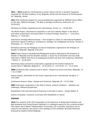 2011 – 2012 Academic interdisciplinary course Culture and Art in Socialist Yugoslavia
organized by The New Academy of art, Belgrade, Serbia and the Museum of Contemporary
Art, Belgrade, Serbia
2011 Post-conference session for young professionals supported by UNESCO Venice Office
on the topic "Difficult Heritage", The Best in Heritage Conference, Dubrovnik, 22 –
25.09.2011
Workshop on History organized by dvv international, Prizren, 21 – 24.06.2011
The MUSA Project, international cooperation in the Euro-Adriatic Region in the field of
preventive conservation and preservation of cultural heritage, Ravenna, 1 – 5.03.2011;
Palermo, 3 – 8.05.2011
Held lecture Heritage Metamorphoses – From Subject to Visitor on International Academic
Conference Spaces of Memory: Architecture, Heritage, Art at Belgrade University, Faculty of
Philosophy, 12 – 15.04.2011
Workshop Learning and Pedagogy at Cultural Institutions organized by the Embassy of
Sweden in Belgrade, Belgrade 3.02.2011
2010 Project Museum Development/Pedagogical practice organized by the Embassy of
Sweden in Belgrade and the Swedish Institute: a study trip to Stockholm and two week
internship in Malmö with focus on pedagogical practice and work with audiences, Stockholm
– Malmö, 5 – 25.09.2010
Workshops about preventive conservation organized by the Central Institute for
Conservation in Belgrade, Belgrade 9 – 10.03.2010; 8 – 9.07.2010; 14 – 15.12.2010
2009 Conference Why museums and to whom - Museum as Forum and Actor, Belgrade, 14
- 15.12.2009
History Project: Remember for the Future organized by dvv international, Sarajevo, 2 –
5.07.2009
Conference Museum Today: Change and Continuity, Belgrade, 24 – 27.03.2009
2007 Intersector cooperation in the field of culture, present conditions – obstacles and
challenges, different perspectives
Possibilities of EU and international financing in the field of culture – Project Balkan II
Culture of equality. Inclusivity of persons with dissabilities in culture
AWARDS
2016 The recipient of the 2015 Association of Art Historians of Serbia Best Exhibition and
Best Analytical and Critical Review Published in a Catalogue awards for the curatorial project
They Never Had It Better? Modernization of Everyday Life in Socialist Yugoslavia and an
award for the selection and article in the catalogue of the exhibition Recorded Memories
produced by Goethe Institut Belgrade.
 