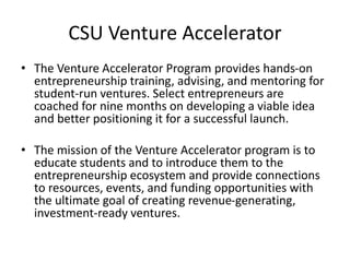 CSU Venture Accelerator
• The Venture Accelerator Program provides hands-on
entrepreneurship training, advising, and mentoring for
student-run ventures. Select entrepreneurs are
coached for nine months on developing a viable idea
and better positioning it for a successful launch.
• The mission of the Venture Accelerator program is to
educate students and to introduce them to the
entrepreneurship ecosystem and provide connections
to resources, events, and funding opportunities with
the ultimate goal of creating revenue-generating,
investment-ready ventures.
 