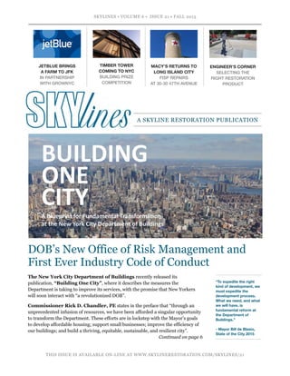 SKYLINES • VOLUME 6 • ISSUE 21 • FALL 2015
 
THIS ISSUE IS AVAILABLE ON-LINE AT WWW.SKYLINERESTORATION.COM/SKYLINES/21
MACY’S RETURNS TO
LONG ISLAND CITY
FISP REPAIRS  
AT 30-30 47TH AVENUE
ENGINEER’S CORNER
SELECTING THE
RIGHT RESTORATION
PRODUCT
DOB’s New Office of Risk Management and
First Ever Industry Code of Conduct
A SKYLINE RESTORATION PUBLICATION
The New York City Department of Buildings recently released its
publication, “Building One City”, where it describes the measures the
Department is taking to improve its services, with the promise that New Yorkers
will soon interact with “a revolutionized DOB”.
Commissioner Rick D. Chandler, PE states in the preface that “through an
unprecedented infusion of resources, we have been afforded a singular opportunity
to transform the Department. These efforts are in lockstep with the Mayor’s goals
to develop affordable housing; support small businesses; improve the efficiency of
our buildings; and build a thriving, equitable, sustainable, and resilient city”.
Continued on page 6
“To expedite the right
kind of development, we
must expedite the
development process.
What we need, and what
we will have, is
fundamental reform at
the Department of
Buildings.” 
 
- Mayor Bill de Blasio,
State of the City 2015
JETBLUE BRINGS  
A FARM TO JFK
IN PARTNERSHIP  
WITH GROWNYC
TIMBER TOWER
COMING TO NYC
BUILDING PRIZE
COMPETITION
 