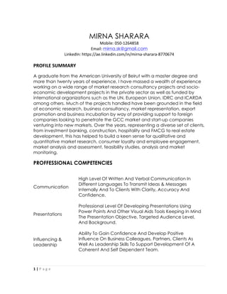 1	
  |	
  P a g e 	
  
	
  
MIRNA SHARARA
Mobile:	
  050-­‐1264858	
  	
  
Email:	
  mirna.sk@gmail.com	
  	
  
LinkedIn:	
  https://ae.linkedin.com/in/mirna-­‐sharara-­‐8770674	
  
	
  
PROFILE	
  SUMMARY	
  
A graduate from the American University of Beirut with a master degree and
more than twenty years of experience, I have massed a wealth of experience
working on a wide range of market research consultancy projects and socio-
economic development projects in the private sector as well as funded by
international organizations such as the UN, European Union, IDRC and ICARDA
among others. Much of the projects handled have been grounded in the field
of economic research, business consultancy, market representation, export
promotion and business incubation by way of providing support to foreign
companies looking to penetrate the GCC market and start-up companies
venturing into new markets. Over the years, representing a diverse set of clients,
from investment banking, construction, hospitality and FMCG to real estate
development, this has helped to build a keen sense for qualitative and
quantitative market research, consumer loyalty and employee engagement,
market analysis and assessment, feasibility studies, analysis and market
monitoring.
PROFFESSIONAL COMPETENCIES
Communication
High Level Of Written And Verbal Communication In
Different Languages To Transmit Ideas & Messages
Internally And To Clients With Clarity, Accuracy And
Confidence.
Presentations
Professional Level Of Developing Presentations Using
Power Points And Other Visual Aids Tools Keeping In Mind
The Presentation Objective, Targeted Audience Level,
And Background.
Influencing &
Leadership
Ability To Gain Confidence And Develop Positive
Influence On Business Colleagues, Partners, Clients As
Well As Leadership Skills To Support Development Of A
Coherent And Self Dependent Team.
 