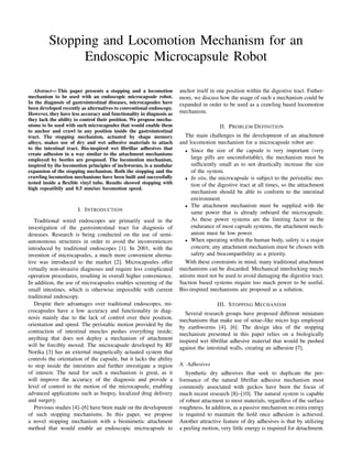 Stopping and Locomotion Mechanism for an
Endoscopic Microcapsule Robot
Abstract— This paper presents a stopping and a locomotion
mechanism to be used with an endoscopic microcapsule robot.
In the diagnosis of gastrointestinal diseases, microcapsules have
been developed recently as alternatives to conventional endoscopy.
However, they have less accuracy and functionality in diagnosis as
they lack the ability to control their position. We propose mecha-
nisms to be used with such microcapsules that would enable them
to anchor and crawl in any position inside the gastrointestinal
tract. The stopping mechanism, actuated by shape memory
alloys, makes use of dry and wet adhesive materials to attach
to the intestinal tract. Bio-inspired wet ﬁbrillar adhesives that
create adhesion in a way similar to the attachment mechanisms
employed by beetles are proposed. The locomotion mechanism,
inspired by the locomotion principles of inchworms, is a modular
expansion of the stopping mechanism. Both the stopping and the
crawling locomotion mechanisms have been built and successfully
tested inside a ﬂexible vinyl tube. Results showed stopping with
high repeatibily and 0.5 mm/sec locomotion speed.
I. INTRODUCTION
Traditional wired endoscopes are primarily used in the
investigation of the gastrointestinal tract for diagnosis of
deseases. Research is being conducted on the use of semi-
autonomous structures in order to avoid the inconveniences
introduced by traditional endoscopes [1]. In 2001, with the
invention of microcapsules, a much more convenient alterna-
tive was introduced to the market [2]. Microcapsules offer
virtually non-invasive diagnoses and require less complicated
operation procedures, resulting in overall higher convenience.
In addition, the use of microcapsules enables screening of the
small intestines, which is otherwise impossible with current
traditional endoscopy.
Despite their advantages over traditional endoscopes, mi-
crocapsules have a low accuracy and functionality in diag-
nosis mainly due to the lack of control over their position,
orientation and speed. The peristaltic motion provided by the
contraction of intestinal muscles pushes everything inside;
anything that does not deploy a mechanism of attachment
will be forcibly moved. The microcapsule developed by RF
Norika [3] has an external magnetically actuated system that
controls the orientation of the capsule, but it lacks the ability
to stop inside the intestines and further investigate a region
of interest. The need for such a mechanism is great, as it
will improve the accuracy of the diagnosis and provide a
level of control to the motion of the microcapsule, enabling
advanced applications such as biopsy, localized drug delivery
and surgery.
Previous studies [4]–[6] have been made on the development
of such stopping mechanisms. In this paper, we propose
a novel stopping mechanism with a biomimetic attachment
method that would enable an endoscopic microcapsule to
anchor itself in one position within the digestive tract. Futher-
more, we discuss how the usage of such a mechanism could be
expanded in order to be used as a crawling based locomotion
mechanism.
II. PROBLEM DEFINITION
The main challenges in the development of an attachment
and locomotion mechanism for a microcapsule robot are:
• Since the size of the capsule is very important (very
large pills are uncomfortable), the mechanism must be
sufﬁciently small as to not drastically increase the size
of the system.
• In situ, the microcapsule is subject to the peristaltic mo-
tion of the digestive tract at all times, so the atttachment
mechanism should be able to conform to the intestinal
environment.
• The attachment mechanism must be supplied with the
same power that is already onboard the microcapsule.
As these power systems are the limiting factor in the
endurance of most capsule systems, the attachment mech-
anism must be low power.
• When operating within the human body, safety is a major
concern; any attachment mechanism must be chosen with
safety and biocompatibility as a priority.
With these constraints in mind, many traditional attachment
mechanisms can be discarded. Mechanical interlocking mech-
anisms must not be used to avoid damaging the digestive tract.
Suction based systems require too much power to be useful.
Bio-inspired mechanisms are proposed as a solution.
III. STOPPING MECHANISM
Several research groups have proposed different miniature
mechanisms that make use of setae–like micro legs employed
by earthworms [4], [6]. The design idea of the stopping
mechanism presented in this paper relies on a biologically
inspired wet ﬁbrillar adhesive material that would be pushed
against the intestinal walls, creating an adhesion [7].
A. Adhesives
Synthetic dry adhesives that seek to duplicate the per-
formance of the natural ﬁbrillar adhesive mechanism most
commonly associated with geckos have been the focus of
much recent research [8]–[10]. The natural system is capable
of robust attacment to most materials, regardless of the surface
roughness. In addition, as a passive mechanism no extra energy
is required to maintain the hold once adhesion is achieved.
Another attractive feature of dry adhesives is that by utilizing
a peeling motion, very little energy is required for detachment.
 