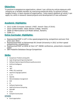 Objective:
“A position in progressive organization, where I can utilize my entire exposure with
integrity as a reliable member by executing analytical skills, to achieve utmost
targets timely, in best interest of organization. I also need a platform at which I can
apply my skills in research based projects and development of new softwares”
Academic Highlights:
 2012-16 BS (Computer Science) (FAST, Karachi Class of 2016)
 2010-12Intermediate (Aisha Bawani College, Karachi)
 2008-10 Matriculation (CA Model School, Karachi)
 CGPA 3.1
Extra Curricular Highlights:
 Represented FAST in UIT in the speed programming competition and won first
prize year 2014
 Represented FAST at Muhammad Ali Jinnah University in 2012 at their speed
programming competitions
 Represented FAST at DOW at their 12th ISOSS conference, presented a research
paper
 IBA Probattle Database Design Competition
Skills:
 Exceptional Problemsolvingskills
 Logic designingandlogicdevelopment
 Software EngineeringandSoftware qualityassurance
 Artificial Intelligence
 Java
 .NET
 HTML, CSS,JavaScript
 Japanese Language (spoken)
 C, C++
 OpenGL
 SQl and database management
 PHP
 AI
 Software Engineering
 HighPerformance Computing
 OpenMP
 Coud
 CompilerConstruction
OTHERS
 Eventorganization
 