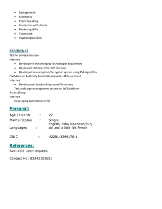  Management
 Economics
 PublicSpeaking
 Interactionwithclients
 Marketingskills
 Team work
 Psychological skills
EXPERIENCE
TPS PvtLimitedPakistan
Internee
 Developerinthe EmergingTechnologiesdepartment
 DevelopedUtilitiesinthe .NETplatform
 Developedanencryption/decryption systemusingRSA algorithm
Civil AviationAuthorityKarachi HeadquartersITdepartment
Internee
 Developmentleaderof myteamof internees
Task and targetmanagementsystemon.NETplatform
AccessGroup
Internee
DevelopingapplicationsinJSF
Personal:
Age / Health : 22
Marital Status : Single
Languages :
English/Urdu/Japanese/Punj
abi and a little bit French
CNIC : 42201-3299170-1
References:
Available upon request.
Contact No: 03342103651
 