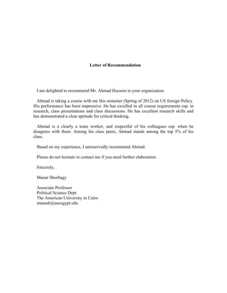 Letter of Recommendation
I am delighted to recommend Mr. Ahmad Hussein to your organization.
Ahmad is taking a course with me this semester (Spring of 2012) on US foreign Policy.
His performance has been impressive. He has excelled in all course requirements esp. in
research, class presentations and class discussions. He has excellent research skills and
has demonstrated a clear aptitude for critical thinking.
Ahmad is a clearly a team worker, and respectful of his colleagues esp. when he
disagrees with them. Among his class peers, Ahmad stands among the top 5% of his
class.
Based on my experience, I unreservedly recommend Ahmad.
Please do not hesitate to contact me if you need further elaboration.
Sincerely,
Manar Shorbagy
Associate Professor
Political Science Dept.
The American University in Cairo
manash@aucegypt.edu
 