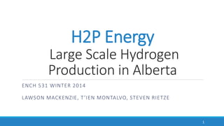 H2P Energy
Large Scale Hydrogen
Production in Alberta
ENCH 531 WINTER 2014
LAWSON MACKENZIE, T’IEN MONTALVO, STEVEN RIETZE
1
 