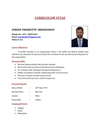 CURRICULUM VITAE
SURESH THEKKUTTE SREEDHARAN
Mobile No: +971- 509974675
Email: sureshsdn17@gmail.com
Dubai, U.A.E
Career Objectives
A suitable position in an organization where I can utilize my skills & abilities that
will fit to my education & experience that will contribute to the smooth and development of
the organization.
Personal Skills
 Worked independently with positive attitude.
 Work well under pressure and welcome new challenges.
 Co- ordinate with colleagues during working hours.
 Ability to maintain friendly relationship with in and around.
 Honesty, friendly sociable and punctual.
 Can work under pressure and for long hours.
Personal Details
Date of Birth : 30th May 1970
Marital Status : Married
Gender : Male
Nationality : Indian
Language Known
 English
 Hindi
 Malayalam
 