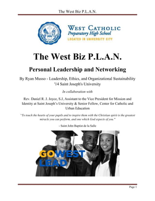 The West Biz P.L.A.N.
Page 1
The West Biz P.L.A.N.
Personal Leadership and Networking
By Ryan Musso - Leadership, Ethics, and Organizational Sustainability
'14 Saint Joseph's University
In collaboration with
Rev. Daniel R. J. Joyce, S.J, Assistant to the Vice President for Mission and
Identity at Saint Joseph’s University & Senior Fellow, Center for Catholic and
Urban Education
“To touch the hearts of your pupils and to inspire them with the Christian spirit is the greatest
miracle you can perform, and one which God expects of you."
- Saint John Baptist de la Salle
 
