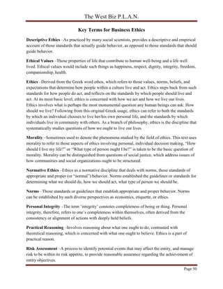 The West Biz P.L.A.N.
Page 50
Key Terms for Business Ethics
Descriptive Ethics –As practiced by many social scientists, provides a descriptive and empirical
account of those standards that actually guide behavior, as opposed to those standards that should
guide behavior.
Ethical Values –Those properties of life that contribute to human well-being and a life well
lived. Ethical values would include such things as happiness, respect, dignity, integrity, freedom,
companionship, health.
Ethics –Derived from the Greek word ethos, which refers to those values, norms, beliefs, and
expectations that determine how people within a culture live and act. Ethics steps back from such
standards for how people do act, and reflects on the standards by which people should live and
act. At its most basic level, ethics is concerned with how we act and how we live our lives.
Ethics involves what is perhaps the most monumental question any human beings can ask: How
should we live? Following from this original Greek usage, ethics can refer to both the standards
by which an individual chooses to live her/his own personal life, and the standards by which
individuals live in community with others. As a branch of philosophy, ethics is the discipline that
systematically studies questions of how we ought to live our lives.
Morality –Sometimes used to denote the phenomena studied by the field of ethics. This text uses
morality to refer to those aspects of ethics involving personal, individual decision making, “How
should I live my life?” or “What type of person ought I be?” is taken to be the basic question of
morality. Morality can be distinguished from questions of social justice, which address issues of
how communities and social organizations ought to be structured.
Normative Ethics –Ethics as a normative discipline that deals with norms, those standards of
appropriate and proper (or “normal”) behavior. Norms established the guidelines or standards for
determining what we should do, how we should act, what type of person we should be.
Norms –Those standards or guidelines that establish appropriate and proper behavior. Norms
can be established by such diverse perspectives as economics, etiquette, or ethics.
Personal Integrity –The term ‘integrity’ connotes completeness of being or thing. Personal
integrity, therefore, refers to one’s completeness within themselves, often derived from the
consistency or alignment of actions with deeply held beliefs.
Practical Reasoning –Involves reasoning about what one ought to do, contrasted with
theoretical reasoning, which is concerned with what one ought to believe. Ethics is a part of
practical reason.
Risk Assessment –A process to identify potential events that may affect the entity, and manage
risk to be within its risk appetite, to provide reasonable assurance regarding the achievement of
entity objectives.
 