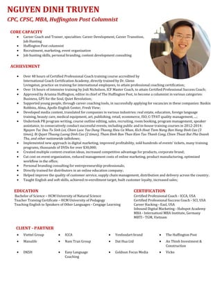 CORE CAPACITY
• Career Coach and Trainer, specialties: Career Development, Career Transition,
Job Hunting
• Huffington Post columnist
• Recruitment, marketing, event organization
• Job hunting skills, personal branding, content development consulting
ACHIEVEMENT
• Over 48 hours of Certified Professional Coach training course accredited by
International Coach Certification Academy, directly trained by Dr. Glenn
Livingston, practice on training for international employees, to attain professional coaching certification;
• Over 16 hours of intensive training by Jodi Nicholson, ICF Master Coach, to attain Certified Professional Success Coach;
• Approved by Arianna Huffington, editor in chief of The Huffington Post, to become a columnist in various categories:
Business, GPS for the Soul, Quiet Revolution;
• Supported young people, through career coaching tools, in successfully applying for vacancies in these companies: Baskin
Robbins, Alma, Apollo English Center, Fresh View;
• Developed media content, translated for companies in various industries: real estate, education, foreign language
training, beauty care, medical equipment, art, publishing, retail, ecommerce, ISO, C-TPAT quality management, ...;
• Undertook PR program writing, course outline editing, sales, recruiting, room booking, program management, speaker
assistance, to consecutively conduct successful events, including public and in-house training courses in 2012-2014:
Nguyen Tac Dau Tu Sinh Loi, Chien Luoc Tao Dung Thuong Hieu Ca Nhan, Kich Hoat Tiem Nang Ban Hang Đinh Cao (3
times), Bi Quyet Thuong Luong Dinh Cao (2 times), Tham Đinh Ban Than Kien Tao Thanh Cong, Chien Thuat But Pha Doanh
Thu, and other nationwide talkshows;
• Implemented new approach in digital marketing, improved profitability, sold hundreds of events’ tickets, many training
programs, thousands of DVDs for over $30,000;
• Created multiple content creation ideas, increased competitive advantage for products, corporate brand;
• Cut cost on event organization, reduced management costs of online marketing, product manufacturing, optimized
workflow in the office;
• Personal branding consulting for entrepreneurship professionals;
• Directly trained for distributors in an online education company;
• Helped improve the quality of customer service, supply chain management, distribution and delivery across the country;
• Taught English and soft skills, achieved re-enrollment target, built customer loyalty, increased sales;
EDUCATION CERTIFICATION
Bachelor of Science – HCM University of Natural Science Certified Professional Coach - ICCA, USA
Teacher Training Certificate – HCM University of Pedagogy Certified Professional Success Coach - SCI, USA
Teaching English to Speakers of Other Languages - Cengage Learning Career Hacking - Eazl, USA
Inbound Digital Marketing - Hubspot Academy
MBA - Internationl MBA Institute, Germany
MBTI - TGM, Vietnam
CLIENT - PARTNER
• Viettel Group • ICCA • Yenfoodart brand • The Huffington Post
• Manulife • Nam Tran Group • Dat Hua Ltd • An Thinh Investment &
Construction
• DKSH • Easy Language
Coaching
• Goldsun Focus Media • Vicko
NGUYEN DINH TRUYEN
CPC, CPSC, MBA, Huffington Post Columnist
 