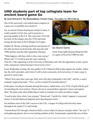 10/22/2015 UMD students part of top collegiate team for ancient board game Go - The Diamondback : News
http://www.diamondbackonline.com/news/umd-students-part-of-top-collegiate-team-for-ancient-board/article_4881c416-6ba0-11e4-bbf3-77b29189e8d2.html?mode=… 1/3
UMD students part of top collegiate team for
ancient board game Go
By Zach Melvin/For The Diamondback | Posted: Friday, November 14, 2014 2:00 am
One of this university’s top­ranked teams competes in
a game you’ve probably never heard of. 
Go, an ancient Chinese board game similar to chess, is
widely popular in East Asia, and its presence is
growing steadily in the U.S. This university’s Go Club
has been on the campus since the 1970s and ranks
among the top teams in the Collegiate Go League. 
Stephen M. Mount, a biology professor and sponsor of
the club, has been involved in the club since the mid­
1990s and has seen the club’s popularity fluctuate.
“What happens with these clubs is they come and go,”
Mount said. “I’ve tried to provide some continuity. …
I like Go. I like supporting it at the University of Maryland, and I like the opportunity to play a game
with a real person without having to travel across town.”
Every Wednesday evening, the team gathers in H.J. Patterson Hall to play against one another. Zehao
Sui, the club’s president, said while it’s still a niche community at the university, it’s had a surge in
growth in recent years.
“When I first came three years ago, there were only three undergrads in the club,” said Sui, a senior
computer engineering major. “Now, we have around 20 consistent players.”
In the game, two players alternate placing their pieces, called stones, on a 19­by­19 grid with the goal
of controlling the most territory. Players also try to surround their opponent’s pieces and capture
them. The game ends when neither player wants to continue it or when one player resigns.
“I used to play chess when I was younger,” Mount said. “I prefer Go, which I suppose is a personal
choice. It rewards balanced judgment more than desperate tricks.”
Sui attributes most of the club’s success to the CGL, a league of college and university teams
throughout the eastern U.S. and Canada.
“I heard about CGL through a friend on KGS, a server where Go players can play online,” Sui said. “I
tried gathering players, but we were lacking numbers at first. Tournaments required like two or three
Go Board Game
Justin Teng (right) playing Zhang Qi (left)
in a game of Go at the UMD Go club.
 