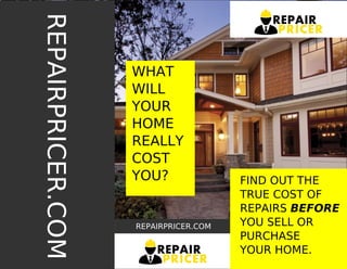 FIND OUT THE
TRUE COST OF
REPAIRS BEFORE
YOU SELL OR
PURCHASE
YOUR HOME.
WHAT
WILL
YOUR
HOME
REALLY
COST
YOU?
REPAIRPRICER.COM
REPAIR
PRICER
REPAIRPRICER.COM
REPAIR
PRICER
 
