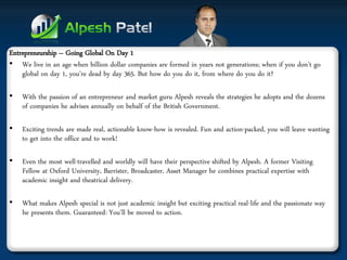 Entrepreneurship – Going Global On Day 1 
•We live in an age when billion dollar companies are formed in years not generations; when if you don’t go global on day 1, you’re dead by day 365. But how do you do it, from where do you do it? 
•With the passion of an entrepreneur and market guru Alpesh reveals the strategies he adopts and the dozens of companies he advises annually on behalf of the British Government. 
•Exciting trends are made real, actionable know-how is revealed. Fun and action-packed, you will leave wanting to get into the office and to work! 
•Even the most well-travelled and worldly will have their perspective shifted by Alpesh. A former Visiting Fellow at Oxford University, Barrister, Broadcaster, Asset Manager he combines practical expertise with academic insight and theatrical delivery. 
•What makes Alpesh special is not just academic insight but exciting practical real-life and the passionate way he presents them. Guaranteed: You’ll be moved to action.  