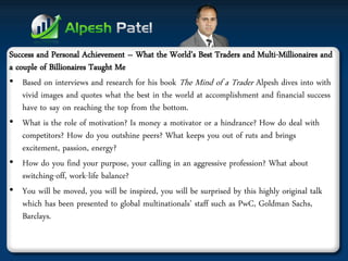 Success and Personal Achievement – What the World’s Best Traders and Multi-Millionaires and a couple of Billionaires Taught Me 
•Based on interviews and research for his book The Mind of a Trader Alpesh dives into with vivid images and quotes what the best in the world at accomplishment and financial success have to say on reaching the top from the bottom. 
•What is the role of motivation? Is money a motivator or a hindrance? How do deal with competitors? How do you outshine peers? What keeps you out of ruts and brings excitement, passion, energy? 
•How do you find your purpose, your calling in an aggressive profession? What about switching-off, work-life balance? 
•You will be moved, you will be inspired, you will be surprised by this highly original talk which has been presented to global multinationals’ staff such as PwC, Goldman Sachs, Barclays.  