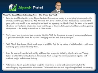 Where The Smart Money Is Investing Now – Not Where You Think 
•From the wealthiest families to the biggest banks to Governments, money is never going into companies, the markets, countries you think it is. Why American debt doesn’t matter, China’s Achilles heal, India’s hidden game-ender, why wealth is not moving East or South but squeezing the Middle (East), the secret to the wealth of nations for 2 millennia returns into focus post the age of Empires. Solar, cyber, healthcare, nuclear, gaming, smartphones – the money is around not in these sectors. 
•You've never seen investment data presented like this. With the drama and urgency of an actor, market guru Alpesh debunks myths about the so-called “emerging markets” and “hot technologies”. 
•With Alpesh data dances. Global trends come to vivid life. And the big picture of global markets —with some surprising quirks comes into sharp focus. 
•Even the most well-travelled and worldly will have their perspective shifted by Alpesh. A former Visiting Fellow at Oxford University, Barrister, Broadcaster, Asset Manager he combines practical expertise with academic insight and theatrical delivery. 
•What makes Alpesh special is not just insightful observations of social and economic trends, but the enthralling way he presents them. Guaranteed: You’ve never seen such an original insightful talk on investing.  