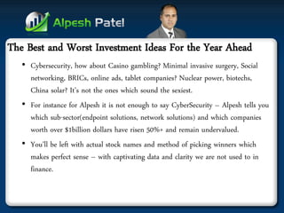 The Best and Worst Investment Ideas For the Year Ahead 
•Cybersecurity, how about Casino gambling? Minimal invasive surgery, Social networking, BRICs, online ads, tablet companies? Nuclear power, biotechs, China solar? It’s not the ones which sound the sexiest. 
•For instance for Alpesh it is not enough to say CyberSecurity – Alpesh tells you which sub-sector(endpoint solutions, network solutions) and which companies worth over $1billion dollars have risen 50%+ and remain undervalued. 
•You’ll be left with actual stock names and method of picking winners which makes perfect sense – with captivating data and clarity we are not used to in finance.  