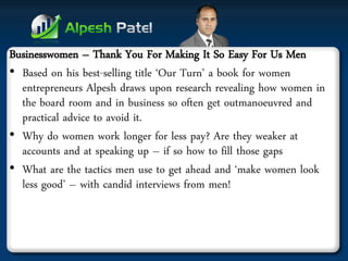 Businesswomen – Thank You For Making It So Easy For Us Men 
•Based on his best-selling title ‘Our Turn’ a book for women entrepreneurs Alpesh draws upon research revealing how women in the board room and in business so often get outmanoeuvred and practical advice to avoid it. 
•Why do women work longer for less pay? Are they weaker at accounts and at speaking up – if so how to fill those gaps 
•What are the tactics men use to get ahead and ‘make women look less good’ – with candid interviews from men!  