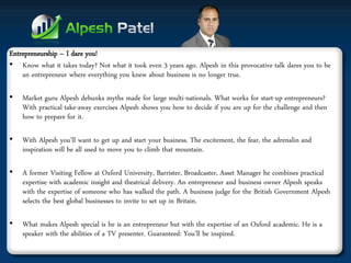 Entrepreneurship – I dare you! 
•Know what it takes today? Not what it took even 3 years ago. Alpesh in this provocative talk dares you to be an entrepreneur where everything you knew about business is no longer true. 
•Market guru Alpesh debunks myths made for large multi-nationals. What works for start-up entrepreneurs? With practical take-away exercises Alpesh shows you how to decide if you are up for the challenge and then how to prepare for it. 
•With Alpesh you’ll want to get up and start your business. The excitement, the fear, the adrenalin and inspiration will be all used to move you to climb that mountain. 
•A former Visiting Fellow at Oxford University, Barrister, Broadcaster, Asset Manager he combines practical expertise with academic insight and theatrical delivery. An entrepreneur and business owner Alpesh speaks with the expertise of someone who has walked the path. A business judge for the British Government Alpesh selects the best global businesses to invite to set up in Britain. 
•What makes Alpesh special is he is an entrepreneur but with the expertise of an Oxford academic. He is a speaker with the abilities of a TV presenter. Guaranteed: You’ll be inspired.  