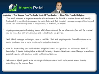 Leadership – True Lessons From The Really Great All Time Leaders – Those Who Founded Religions 
•That which unites us is far greater than that which divides us. In this talk to business leaders and actually leaders of all types, Alpesh draws upon the major faiths and their founder’s visionary messages which inspired action. The leader as story-teller, as disciplinarian, as motivator, as inspirer… 
•Alpesh provides genuine leadership lessons which have withstood the test of centuries, but with the practical real-life connection only a businessman and political leader can provide. 
•With Alpesh messages and insights come to vivid life. Filled with inspiring stories from old times to recent events he dissects how to move people and organizations to action. 
•Even the most worldly wise will have their perspective shifted by Alpesh and his breadth and depth of knowledge. A former Visiting Fellow at Oxford University, Barrister, Broadcaster, Asset Manager he combines practical expertise with academic insight and theatrical delivery. 
•What makes Alpesh special is not just insightful observations of social and economic trends, but the enthralling way he presents them.  