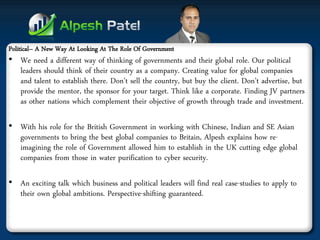 Political– A New Way At Looking At The Role Of Government 
•We need a different way of thinking of governments and their global role. Our political leaders should think of their country as a company. Creating value for global companies and talent to establish there. Don’t sell the country, but buy the client. Don’t advertise, but provide the mentor, the sponsor for your target. Think like a corporate. Finding JV partners as other nations which complement their objective of growth through trade and investment. 
•With his role for the British Government in working with Chinese, Indian and SE Asian governments to bring the best global companies to Britain, Alpesh explains how re- imagining the role of Government allowed him to establish in the UK cutting edge global companies from those in water purification to cyber security. 
•An exciting talk which business and political leaders will find real case-studies to apply to their own global ambitions. Perspective-shifting guaranteed.  