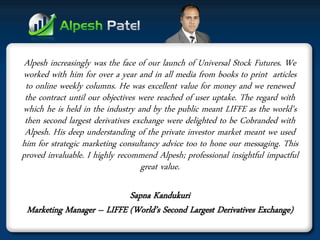 Alpesh increasingly was the face of our launch of Universal Stock Futures. We worked with him for over a year and in all media from books to print articles to online weekly columns. He was excellent value for money and we renewed the contract until our objectives were reached of user uptake. The regard with which he is held in the industry and by the public meant LIFFE as the world's then second largest derivatives exchange were delighted to be Cobranded with Alpesh. His deep understanding of the private investor market meant we used him for strategic marketing consultancy advice too to hone our messaging. This proved invaluable. I highly recommend Alpesh; professional insightful impactful great value. 
Sapna Kandukuri 
Marketing Manager – LIFFE (World’s Second Largest Derivatives Exchange)  