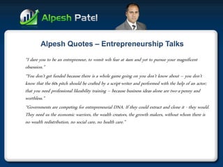 “I dare you to be an entrepreneur, to vomit wih fear at 4am and yet to pursue your magnificent obsession.” 
“You don’t get funded because there is a whole game going on you don’t know about – you don’t know that the 60s pitch should be crafted by a script-writer and performed with the help of an actor; that you need professional likeability training – because business ideas alone are two-a-penny and worthless.” 
“Governments are competing for entrepreneurial DNA. If they could extract and clone it - they would. They need us the economic warriors, the wealth creators, the growth makers, without whom there is no wealth redistribution, no social care, no health care.” 
 