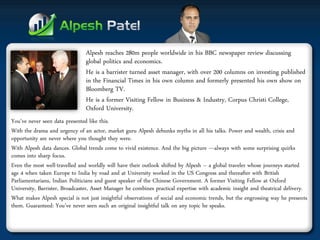 Alpesh reaches 280m people worldwide in his BBC newspaper review discussing global politics and economics. 
He is a barrister turned asset manager, with over 200 columns on investing published in the Financial Times in his own column and formerly presented his own show on Bloomberg TV. 
He is a former Visiting Fellow in Business & Industry, Corpus Christi College, Oxford University. 
You've never seen data presented like this. 
With the drama and urgency of an actor, market guru Alpesh debunks myths in all his talks. Power and wealth, crisis and opportunity are never where you thought they were. 
With Alpesh data dances. Global trends come to vivid existence. And the big picture —always with some surprising quirks comes into sharp focus. 
Even the most well-travelled and worldly will have their outlook shifted by Alpesh – a global traveler whose journeys started age 4 when taken Europe to India by road and at University worked in the US Congress and thereafter with British Parliamentarians, Indian Politicians and guest speaker of the Chinese Government. A former Visiting Fellow at Oxford University, Barrister, Broadcaster, Asset Manager he combines practical expertise with academic insight and theatrical delivery. 
What makes Alpesh special is not just insightful observations of social and economic trends, but the engrossing way he presents them. Guaranteed: You’ve never seen such an original insightful talk on any topic he speaks.  