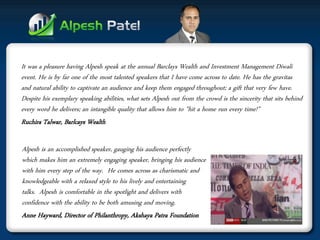 It was a pleasure having Alpesh speak at the annual Barclays Wealth and Investment Management Diwali event. He is by far one of the most talented speakers that I have come across to date. He has the gravitas and natural ability to captivate an audience and keep them engaged throughout; a gift that very few have. Despite his exemplary speaking abilities, what sets Alpesh out from the crowd is the sincerity that sits behind every word he delivers; an intangible quality that allows him to "hit a home run every time!” 
Ruchira Talwar, Barlcays Wealth 
Alpesh is an accomplished speaker, gauging his audience perfectly which makes him an extremely engaging speaker, bringing his audience with him every step of the way. He comes across as charismatic and knowledgeable with a relaxed style to his lively and entertaining talks. Alpesh is comfortable in the spotlight and delivers with confidence with the ability to be both amusing and moving. 
Anne Hayward, Director of Philanthropy, Akshaya Patra Foundation  