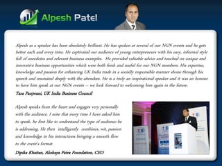 Alpesh as a speaker has been absolutely brilliant. He has spoken at several of our NGN events and he gets better each and every time. He captivated our audience of young entrepreneurs with his easy, informal style full of anecdotes and relevant business examples. He provided valuable advice and touched on unique and innovative business opportunities which were both fresh and useful for our NGN members. His expertise, knowledge and passion for enhancing UK India trade in a socially responsible manner shone through his speech and resonated deeply with the attendees. He is a truly an inspirational speaker and it was an honour to have him speak at our NGN events – we look forward to welcoming him again in the future. 
Tara Panjwani, UK India Business Council 
Alpesh speaks from the heart and engages very personally with the audience. I note that every time I have asked him to speak, he first like to understand the type of audience he is addressing. He then intelligently combines, wit, passion and knowledge in his interactions bringing a smooth flow to the event’s format. 
Dipika Khaitan, Akshaya Patra Foundation, CEO  