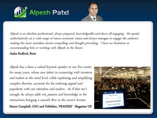 Alpesh is an absolute professional, always prepared, knowledgeable and above all engaging. He speaks authoritatively on a wide range of marco economic issues and always manages to engage the audience making the more mundane stories compelling and thought provoking. I have no hesitation in recommending him or working with Alpesh in the future. 
Sasha Redford, Bwin 
Alpesh has a been a valued keynote speaker at our live events for many years, whose rare talent in connecting with investors and traders at the retail level, while explaining and simplifying complex theories, accounts for his enduring appeal and popularity with our attendees and readers. As if that isn't enough, he always adds wit, passion and knowledge in his interactions bringing a smooth flow to the event’s format. 
Simon Campbell, CEO and Publisher, TRADERS' Magazine UK  