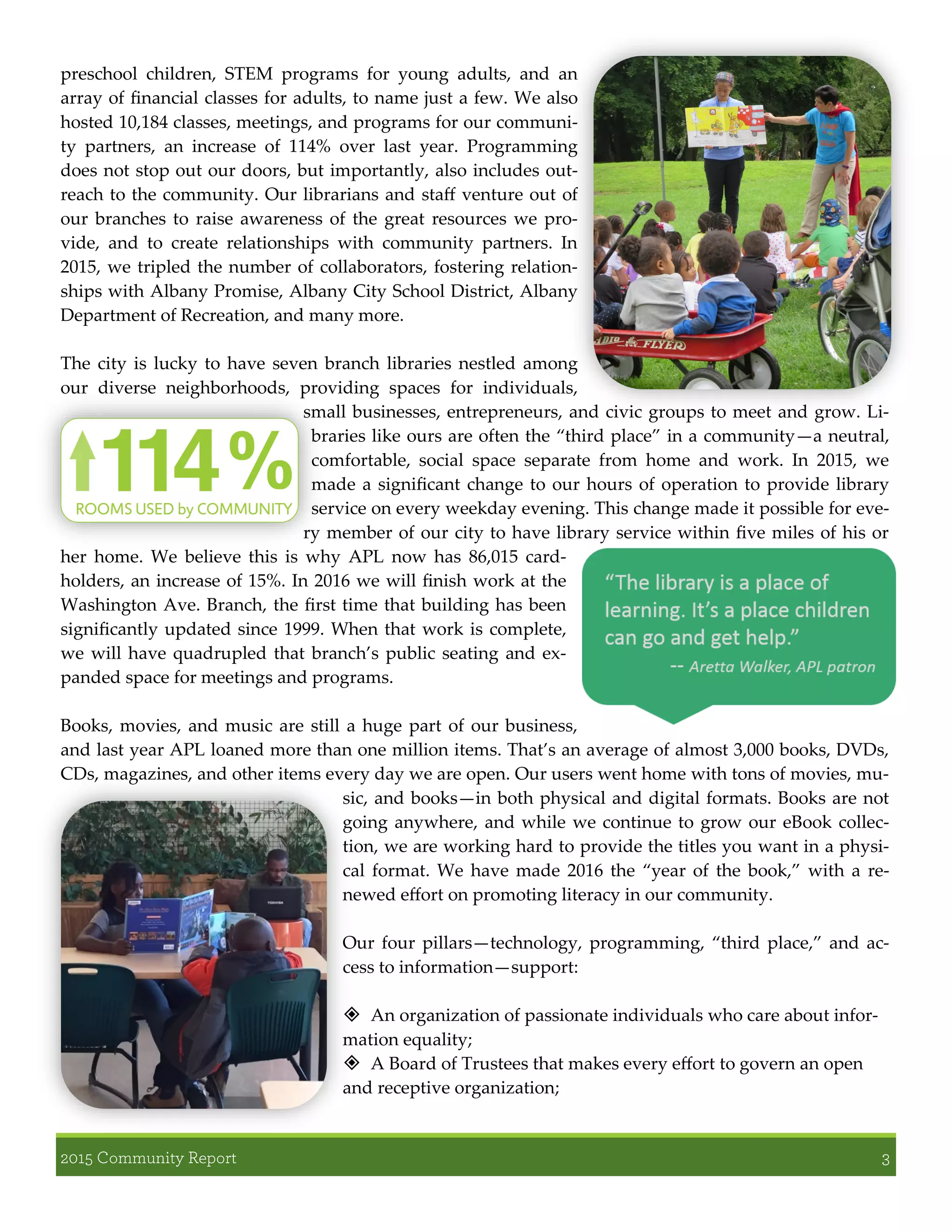 preschool children, STEM programs for young adults, and an
array of financial classes for adults, to name just a few. We also
hosted 10,184 classes, meetings, and programs for our communi-
ty partners, an increase of 114% over last year. Programming
does not stop out our doors, but importantly, also includes out-
reach to the community. Our librarians and staff venture out of
our branches to raise awareness of the great resources we pro-
vide, and to create relationships with community partners. In
2015, we tripled the number of collaborators, fostering relation-
ships with Albany Promise, Albany City School District, Albany
Department of Recreation, and many more.
The city is lucky to have seven branch libraries nestled among
our diverse neighborhoods, providing spaces for individuals,
small businesses, entrepreneurs, and civic groups to meet and grow. Li-
braries like ours are often the “third place” in a community—a neutral,
comfortable, social space separate from home and work. In 2015, we
made a significant change to our hours of operation to provide library
service on every weekday evening. This change made it possible for eve-
ry member of our city to have library service within five miles of his or
her home. We believe this is why APL now has 86,015 card-
holders, an increase of 15%. In 2016 we will finish work at the
Washington Ave. Branch, the first time that building has been
significantly updated since 1999. When that work is complete,
we will have quadrupled that branch’s public seating and ex-
panded space for meetings and programs.
Books, movies, and music are still a huge part of our business,
and last year APL loaned more than one million items. That’s an average of almost 3,000 books, DVDs,
CDs, magazines, and other items every day we are open. Our users went home with tons of movies, mu-
sic, and books—in both physical and digital formats. Books are not
going anywhere, and while we continue to grow our eBook collec-
tion, we are working hard to provide the titles you want in a physi-
cal format. We have made 2016 the “year of the book,” with a re-
newed effort on promoting literacy in our community.
Our four pillars—technology, programming, “third place,” and ac-
cess to information—support:
 An organization of passionate individuals who care about infor-
mation equality;
 A Board of Trustees that makes every effort to govern an open
and receptive organization;
 