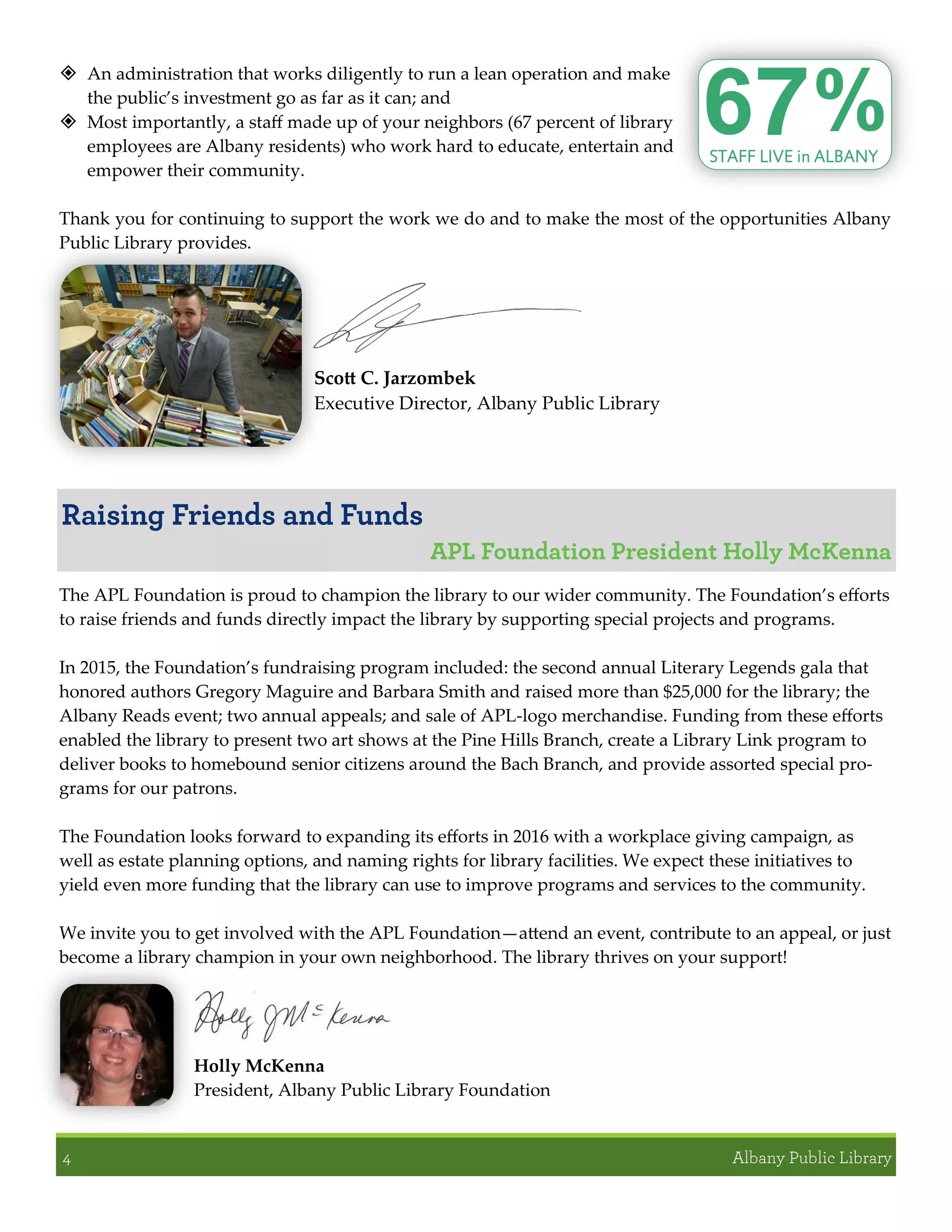  An administration that works diligently to run a lean operation and make
the public’s investment go as far as it can; and
 Most importantly, a staff made up of your neighbors (67 percent of library
employees are Albany residents) who work hard to educate, entertain and
empower their community.
Thank you for continuing to support the work we do and to make the most of the opportunities Albany
Public Library provides.
Scott C. Jarzombek
Executive Director, Albany Public Library
The APL Foundation is proud to champion the library to our wider community. The Foundation’s efforts
to raise friends and funds directly impact the library by supporting special projects and programs.
In 2015, the Foundation’s fundraising program included: the second annual Literary Legends gala that
honored authors Gregory Maguire and Barbara Smith and raised more than $25,000 for the library; the
Albany Reads event; two annual appeals; and sale of APL-logo merchandise. Funding from these efforts
enabled the library to present two art shows at the Pine Hills Branch, create a Library Link program to
deliver books to homebound senior citizens around the Bach Branch, and provide assorted special pro-
grams for our patrons.
The Foundation looks forward to expanding its efforts in 2016 with a workplace giving campaign, as
well as estate planning options, and naming rights for library facilities. We expect these initiatives to
yield even more funding that the library can use to improve programs and services to the community.
We invite you to get involved with the APL Foundation—attend an event, contribute to an appeal, or just
become a library champion in your own neighborhood. The library thrives on your support!
Holly McKenna
President, Albany Public Library Foundation
 