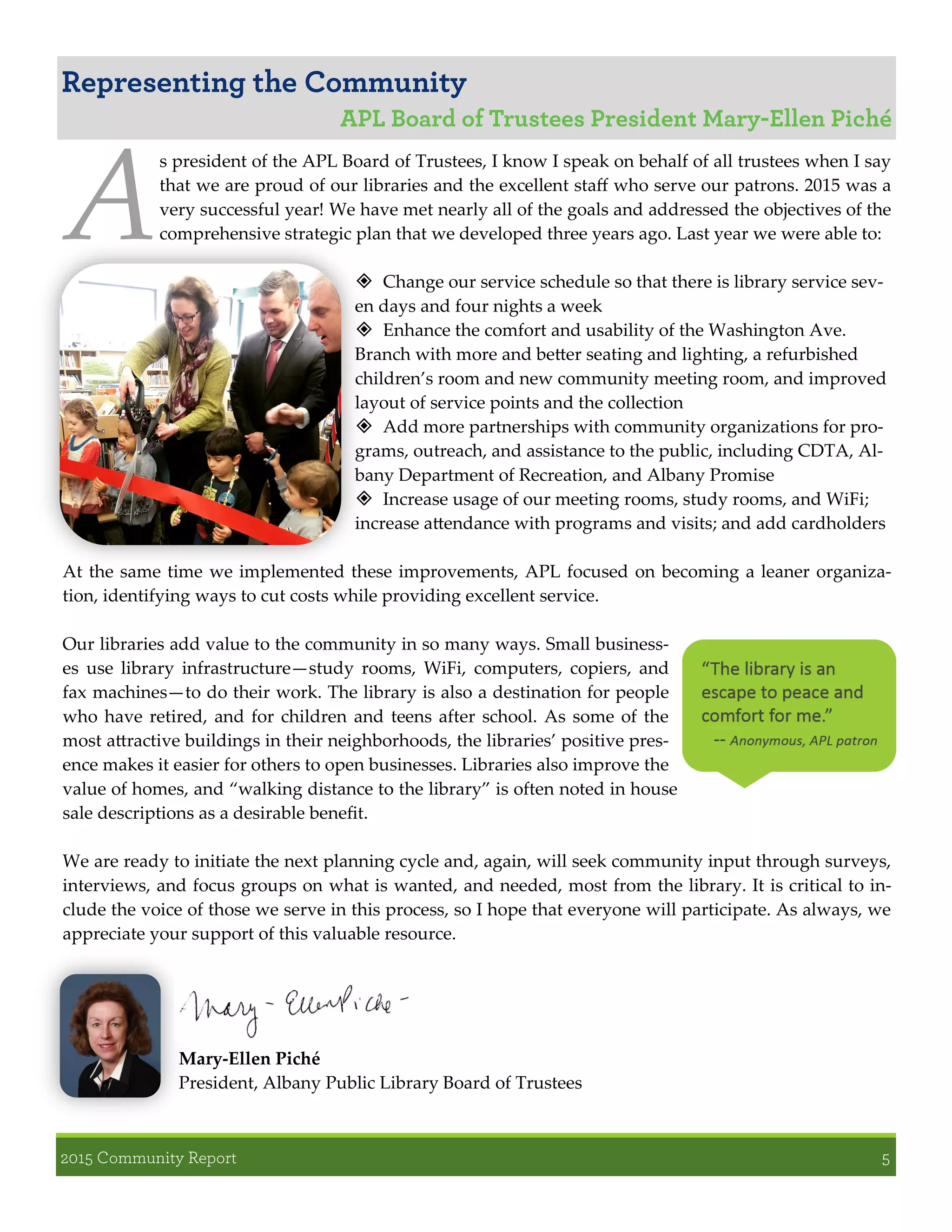 A
s president of the APL Board of Trustees, I know I speak on behalf of all trustees when I say
that we are proud of our libraries and the excellent staff who serve our patrons. 2015 was a
very successful year! We have met nearly all of the goals and addressed the objectives of the
comprehensive strategic plan that we developed three years ago. Last year we were able to:
 Change our service schedule so that there is library service sev-
en days and four nights a week
 Enhance the comfort and usability of the Washington Ave.
Branch with more and better seating and lighting, a refurbished
children’s room and new community meeting room, and improved
layout of service points and the collection
 Add more partnerships with community organizations for pro-
grams, outreach, and assistance to the public, including CDTA, Al-
bany Department of Recreation, and Albany Promise
 Increase usage of our meeting rooms, study rooms, and WiFi;
increase attendance with programs and visits; and add cardholders
At the same time we implemented these improvements, APL focused on becoming a leaner organiza-
tion, identifying ways to cut costs while providing excellent service.
Our libraries add value to the community in so many ways. Small business-
es use library infrastructure—study rooms, WiFi, computers, copiers, and
fax machines—to do their work. The library is also a destination for people
who have retired, and for children and teens after school. As some of the
most attractive buildings in their neighborhoods, the libraries’ positive pres-
ence makes it easier for others to open businesses. Libraries also improve the
value of homes, and “walking distance to the library” is often noted in house
sale descriptions as a desirable benefit.
We are ready to initiate the next planning cycle and, again, will seek community input through surveys,
interviews, and focus groups on what is wanted, and needed, most from the library. It is critical to in-
clude the voice of those we serve in this process, so I hope that everyone will participate. As always, we
appreciate your support of this valuable resource.
Mary-Ellen Piché
President, Albany Public Library Board of Trustees
 