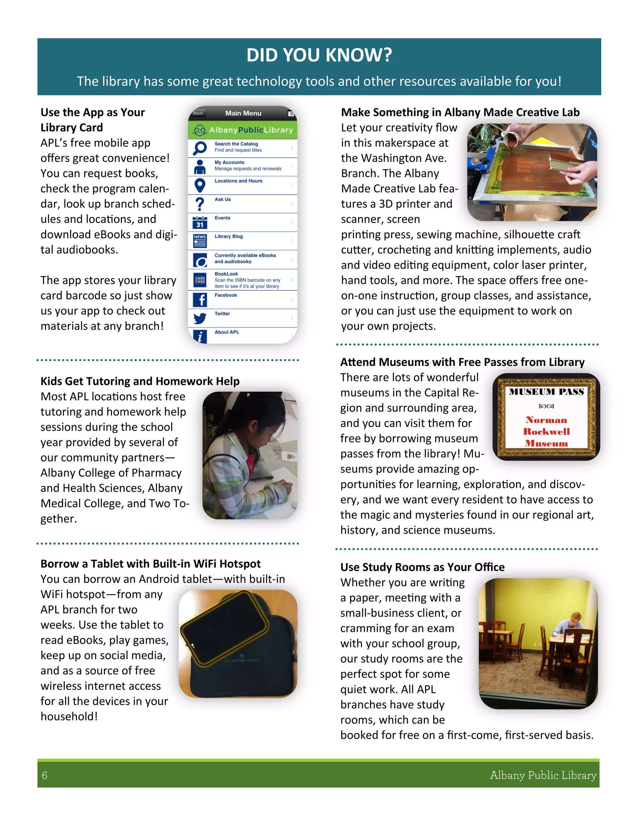 DID YOU KNOW?
The library has some great technology tools and other resources available for you!
Use the App as Your
Library Card
APL’s free mobile app
offers great convenience!
You can request books,
check the program calen-
dar, look up branch sched-
ules and locations, and
download eBooks and digi-
tal audiobooks.
The app stores your library
card barcode so just show
us your app to check out
materials at any branch!
Borrow a Tablet with Built-in WiFi Hotspot
You can borrow an Android tablet—with built-in
WiFi hotspot—from any
APL branch for two
weeks. Use the tablet to
read eBooks, play games,
keep up on social media,
and as a source of free
wireless internet access
for all the devices in your
household!
Use Study Rooms as Your Office
Whether you are writing
a paper, meeting with a
small-business client, or
cramming for an exam
with your school group,
our study rooms are the
perfect spot for some
quiet work. All APL
branches have study
rooms, which can be
booked for free on a first-come, first-served basis.
Kids Get Tutoring and Homework Help
Most APL locations host free
tutoring and homework help
sessions during the school
year provided by several of
our community partners—
Albany College of Pharmacy
and Health Sciences, Albany
Medical College, and Two To-
gether.
Make Something in Albany Made Creative Lab
Let your creativity flow
in this makerspace at
the Washington Ave.
Branch. The Albany
Made Creative Lab fea-
tures a 3D printer and
scanner, screen
printing press, sewing machine, silhouette craft
cutter, crocheting and knitting implements, audio
and video editing equipment, color laser printer,
hand tools, and more. The space offers free one-
on-one instruction, group classes, and assistance,
or you can just use the equipment to work on
your own projects.
Attend Museums with Free Passes from Library
There are lots of wonderful
museums in the Capital Re-
gion and surrounding area,
and you can visit them for
free by borrowing museum
passes from the library! Mu-
seums provide amazing op-
portunities for learning, exploration, and discov-
ery, and we want every resident to have access to
the magic and mysteries found in our regional art,
history, and science museums.
 