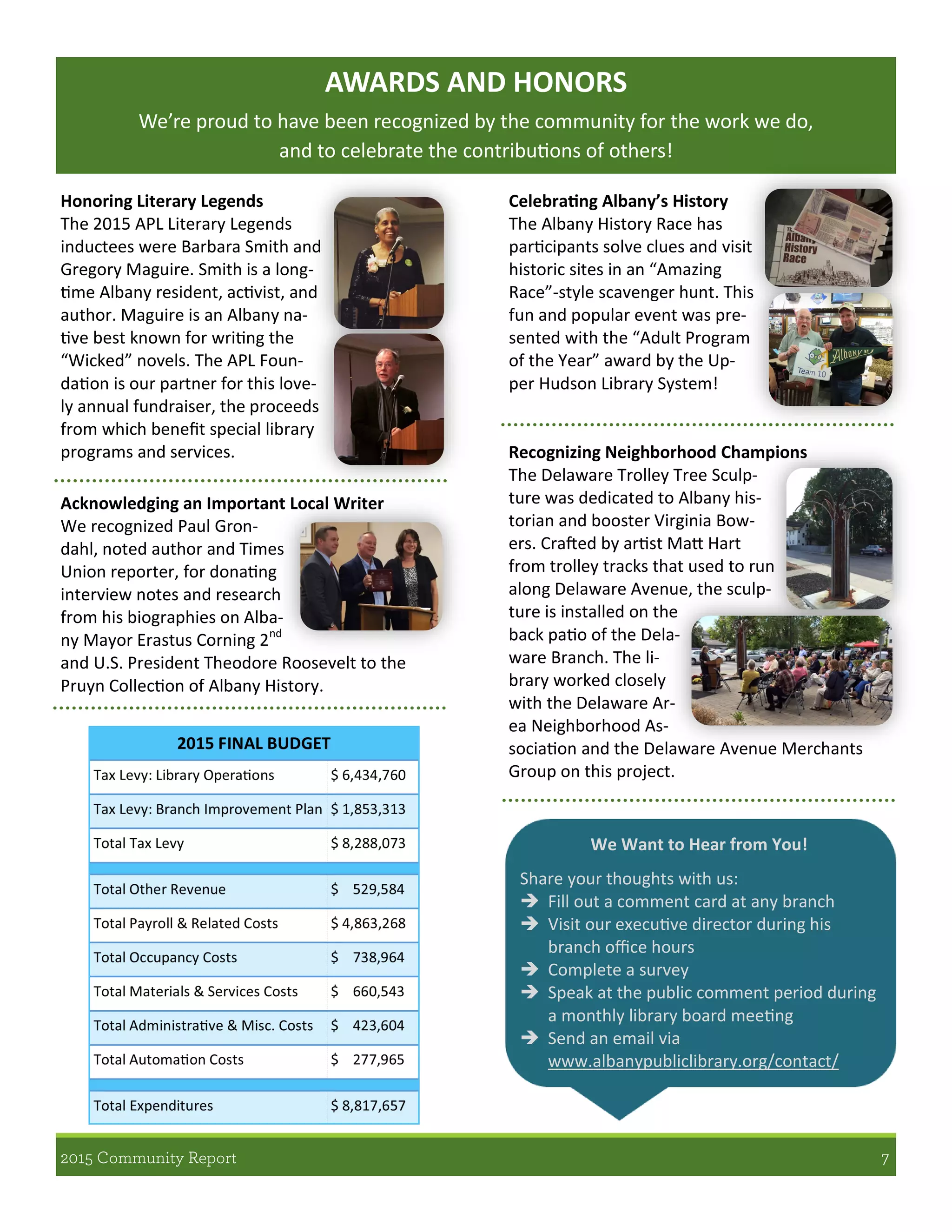 We Want to Hear from You!
Share your thoughts with us:
 Fill out a comment card at any branch
 Visit our executive director during his
branch office hours
 Complete a survey
 Speak at the public comment period during
a monthly library board meeting
 Send an email via
www.albanypubliclibrary.org/contact/
AWARDS AND HONORS
We’re proud to have been recognized by the community for the work we do,
and to celebrate the contributions of others!
Celebrating Albany’s History
The Albany History Race has
participants solve clues and visit
historic sites in an “Amazing
Race”-style scavenger hunt. This
fun and popular event was pre-
sented with the “Adult Program
of the Year” award by the Up-
per Hudson Library System!
Recognizing Neighborhood Champions
The Delaware Trolley Tree Sculp-
ture was dedicated to Albany his-
torian and booster Virginia Bow-
ers. Crafted by artist Matt Hart
from trolley tracks that used to run
along Delaware Avenue, the sculp-
ture is installed on the
back patio of the Dela-
ware Branch. The li-
brary worked closely
with the Delaware Ar-
ea Neighborhood As-
sociation and the Delaware Avenue Merchants
Group on this project.
Honoring Literary Legends
The 2015 APL Literary Legends
inductees were Barbara Smith and
Gregory Maguire. Smith is a long-
time Albany resident, activist, and
author. Maguire is an Albany na-
tive best known for writing the
“Wicked” novels. The APL Foun-
dation is our partner for this love-
ly annual fundraiser, the proceeds
from which benefit special library
programs and services.
Acknowledging an Important Local Writer
We recognized Paul Gron-
dahl, noted author and Times
Union reporter, for donating
interview notes and research
from his biographies on Alba-
ny Mayor Erastus Corning 2nd
and U.S. President Theodore Roosevelt to the
Pruyn Collection of Albany History.
 