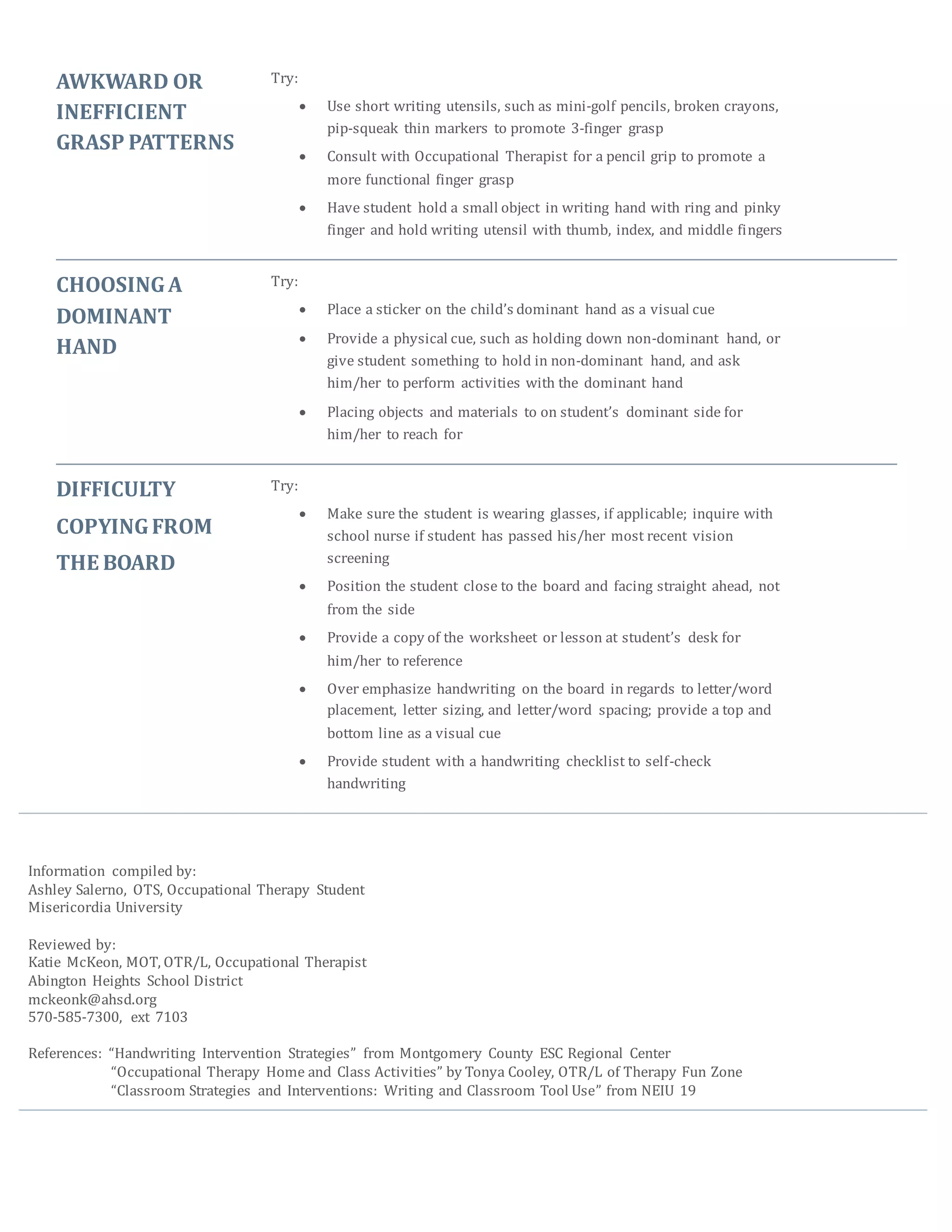 AWKWARD OR
INEFFICIENT
GRASP PATTERNS
Try:
 Use short writing utensils, such as mini-golf pencils, broken crayons,
pip-squeak thin markers to promote 3-finger grasp
 Consult with Occupational Therapist for a pencil grip to promote a
more functional finger grasp
 Have student hold a small object in writing hand with ring and pinky
finger and hold writing utensil with thumb, index, and middle fingers
CHOOSINGA
DOMINANT
HAND
Try:
 Place a sticker on the child’s dominant hand as a visual cue
 Provide a physical cue, such as holding down non-dominant hand, or
give student something to hold in non-dominant hand, and ask
him/her to perform activities with the dominant hand
 Placing objects and materials to on student’s dominant side for
him/her to reach for
DIFFICULTY
COPYINGFROM
THE BOARD
Try:
 Make sure the student is wearing glasses, if applicable; inquire with
school nurse if student has passed his/her most recent vision
screening
 Position the student close to the board and facing straight ahead, not
from the side
 Provide a copy of the worksheet or lesson at student’s desk for
him/her to reference
 Over emphasize handwriting on the board in regards to letter/word
placement, letter sizing, and letter/word spacing; provide a top and
bottom line as a visual cue
 Provide student with a handwriting checklist to self-check
handwriting
Information compiled by:
Ashley Salerno, OTS, Occupational Therapy Student
Misericordia University
Reviewed by:
Katie McKeon, MOT, OTR/L, Occupational Therapist
Abington Heights School District
mckeonk@ahsd.org
570-585-7300, ext 7103
References: “Handwriting Intervention Strategies” from Montgomery County ESC Regional Center
“Occupational Therapy Home and Class Activities” by Tonya Cooley, OTR/L of Therapy Fun Zone
“Classroom Strategies and Interventions: Writing and Classroom Tool Use” from NEIU 19
 