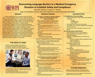 Overcoming Language Barriers in a Medical Emergency
Situation to Establish Safety and Compliance
Meredith Ghilardi, Luisanna V. Paulino
Dept. of Humanities and Arts, Worcester Polytechnic Institute, Worcester, MA 01609
FUTURE RESEARCH
ABSTRACT
THE ISSUE AT HAND
• Currently no universal Language of communication
• An estimated 6,700 recognized languages in the world
• The majority of individuals in this world are unilingual
• Most Emergency situations do not have a reliable translators
RESEARCH FINDINGS IMPLEMENTATION
• English & Spanish survey given in a teaching hospital:
• Case = patient with poor English skills or a translator, 68 total
• Control = good English skills and no translator, 193 total
• Both groups primarily of Hispanic origin, 96% completion rate
• Results:
• Both groups thought understanding of side effects correlates to
compliance (87% cases vs. 93% controls)
• More cases had a lower understanding of side effects than controls
(47% vs. 16%)
• More controls reported satisfaction with care than cases (84% vs.
93%)
• More controls reported better communication with doctor than cases
(72% vs. 87%)
• Conclusions:
• Understanding leads to better compliance
• Language barrier corresponds negatively to patient satisfaction and
compliance
• Cases reported more preventative testing
• Test ordering may be replacing dialogue
Physician Language Ability and Cultural Competence
• Questionnaire given to 116 Spanish-speaking patients with
diabetes and 48 primary care physicians (PCP) at a public
hospital with interpreter services:
• PCP’s rated Spanish and cultural competence
• Authors rated patient experiences using interpersonal process of care
(IPC)
• Results:
• Higher language ability was strongly linked to better IPC scores
• Better at eliciting and responding to questions/concerns
• Higher cultural competence associated strongly with responsiveness,
explanation of condition, & patient empowerment
• No strong association with two other more technical domains
• Conclusions:
• Physicians’ self-ratings are independently associated with patient reports
of interpersonal process of care in patient-centered domains
• Language and cultural competence is important for primary care
The Impact of Language as a Barrier to Effective
Health Care in an Underserved Urban
Hispanic Community
A. Establishing Trust and safety
• Hospitable gestures to make them feel comfortable
and same.
✧ Smiling
✧ Shaking hands
✧ Eye contact
• Not raising your voice around the patient
• Learn three or four common phrases of the language
you most run into
• Do not make side conversations but focus on the
patient
B. Communication Alternatives
• Vocal interaction is key in any emergency
• Ask a family/friend (if available) to act as a
temporary translator
• Attention to facial expressions and other body
language
✧ Similar to a patient without language barriers,
look for symptoms
✧ Pallor, breathing, etc.
• Gesturing or pantomiming
✧ Either patient or EMT
✧ Pointing to what area may be injured or in
pain
• Demonstrate
✧ Show on a partner or self
✧ If an IV or other sterile tool that may be
breaking the skin, demonstrate without
actually performing
• Use tools around you
✧ Driver’s license
✧ Packaging w/ printed translations
✧ Some places have made use of smartphones
o Translator apps or lists of common
phrases
o Can be unhelpful in some cases due to
dialects or spotty translating
• Implement provided solutions in Emergency Medical
Technician procedures at Worcester Polytechnic Institute
• Distribute surveys used in prior research to identify positive or
negative effects of provided solutions
Language Barriers and Resource Utilization in a
Pediatric Emergency Department
• Patients between 2 mo. and 10 yrs. of age with no chronic illness
and were complaining of vomiting, diarrhea, or decreased oral
intake
• Also determined was if there was a language barrier between physician
and family and if < 3yrs, the Yale Observation Score
• Data was obtained from about 2460 patients
• Results:
• 286 families (12%) didn’t speak English
• 209 cases had a language barrier (8.5%)
• LB patients were more likely to be Hispanic (88% vs. 49%) and less
likely to be commercially insured (19% vs. 30%)
• Patients with a LB saw higher testing charges and longer ED stays
• Analysis showed $38 increase in charges and 20 minute longer ED stay
with a LB
• Conclusions:
• Physician-family language barriers were associated with higher diagnostic
resource utilization and increased visit times
A study conducted by the U.S census bureau found that
about 11.9 million people in America live in what they refer to as
a “linguistically isolated home”, or in other words, homes were no
one above the age of 14 speaks English. This issue becomes a
greater problem in health care because their needs to be a way
to communicate with your patient, no matter what the
circumstances. Hospitals now provide interpreter services to
provide a mediator between doctor and patient; however, there is
currently no protocol for an emergency situation involving
patients who do not speak English. Further research in this issue
led us to provide several alternatives to communicating with a
patient in an emergency setting, in order to have compliance,
establish safety, and ultimately treat the patient without having
language being a deciding factor for patient health. The goal is to
then implement these suggestions at Worcester Polytechnic
Institute through the University’s EMT, services who receive
patients from other countries on a daily basis.
• 11.9 million people in America live in linguistically isolated homes
• There is currently no protocol for a medical emergency involving a
non-English speaking individual
• Communication during a medical emergency allows for the
patient to feel safe and more compliant towards the staff
 