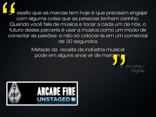 Laura Lang /Laura Lang /
DigitasDigitas
Metade da receita da indústria musicalMetade da receita da indústria musical
pode em alguns anos vir de marcas.pode em alguns anos vir de marcas.
O desafio que as marcas tem hoje é que precisam engajarO desafio que as marcas tem hoje é que precisam engajar
com alguma coisa que as pessoas tenham carinho.com alguma coisa que as pessoas tenham carinho.
Quando você fala de música e tocar a cada um de nós, oQuando você fala de música e tocar a cada um de nós, o
futuro dessa parceria é usar a música como um modo defuturo dessa parceria é usar a música como um modo de
conectar as paixões: e não só colocar-la em um comercialconectar as paixões: e não só colocar-la em um comercial
de 30 segundosde 30 segundos
””
““
 