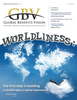 global-benefits-vision.com June 2016
Knowledge & Wisdom for Global Employee Benefits Professionals
10 Worldliness
Natalie Richter
18 Generating valued outcomes from
your global well-being program
Andrew Sykes, Colin Bullen
30 Lockton Global Forum London 2016
Eric Müller-Borle
38 Predictive Analytics –
Knowledge is Power
Philippe de Dreuzy
The first step in building
a valuable legacy in global organizations
Natalie Richter
Page 10
 
