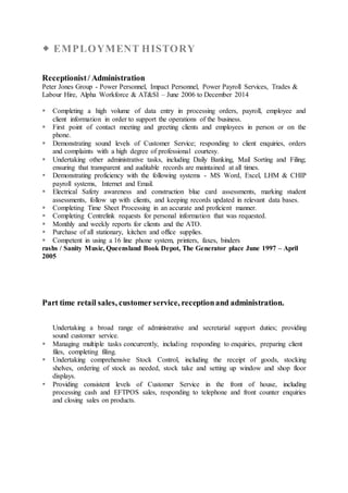  EMPLOYMENT HISTORY
Receptionist/ Administration
Peter Jones Group - Power Personnel, Impact Personnel, Power Payroll Services, Trades &
Labour Hire, Alpha Workforce & AT&SI – June 2006 to December 2014
 Completing a high volume of data entry in processing orders, payroll, employee and
client information in order to support the operations of the business.
 First point of contact meeting and greeting clients and employees in person or on the
phone.
 Demonstrating sound levels of Customer Service; responding to client enquiries, orders
and complaints with a high degree of professional courtesy.
 Undertaking other administrative tasks, including Daily Banking, Mail Sorting and Filing;
ensuring that transparent and auditable records are maintained at all times.
 Demonstrating proficiency with the following systems - MS Word, Excel, LHM & CHIP
payroll systems, Internet and Email.
 Electrical Safety awareness and construction blue card assessments, marking student
assessments, follow up with clients, and keeping records updated in relevant data bases.
 Completing Time Sheet Processing in an accurate and proficient manner.
 Completing Centrelink requests for personal information that was requested.
 Monthly and weekly reports for clients and the ATO.
 Purchase of all stationary, kitchen and office supplies.
 Competent in using a 16 line phone system, printers, faxes, binders
rashs / Sanity Music, Queensland Book Depot, The Generator place June 1997 – April
2005
Part time retail sales, customerservice, receptionand administration.
Undertaking a broad range of administrative and secretarial support duties; providing
sound customer service.
 Managing multiple tasks concurrently, including responding to enquiries, preparing client
files, completing filing.
 Undertaking comprehensive Stock Control, including the receipt of goods, stocking
shelves, ordering of stock as needed, stock take and setting up window and shop floor
displays.
 Providing consistent levels of Customer Service in the front of house, including
processing cash and EFTPOS sales, responding to telephone and front counter enquiries
and closing sales on products.
 
