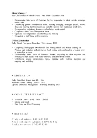 Store Manager
Side One Records / Carindale Music June 1988 – December 1996
 Demonstrating high levels of Customer Service; responding to client, supplier enquiries,
orders, sales
 Undertaking general administration tasks, including managing employee payroll, rosters,
filing and ensuring that transparent and auditable records were maintained at all times.
 Demonstrating proficiency in store merchandising, stock control.
 Compliance with Center Management terms.
 Open and close of premises, cash handling and banking.
 Competent in Staff hiring and terminations.
Office Allrounder
Dalby Herald Newspaper December 1986 – January 1988
 Completing Photographic Development and Printing (Black and White), collating of
Printing, mail collection and distribution, book binding and proof reading of content prior
to proceeding to press.
 Demonstrating sound levels of Customer Service; responding to client enquiries, and
attending to client needs, both on the telephone and at the front counter.
 Undertaking general administration tasks, including daily banking, incoming and
outgoing mail and filing.
 EDUCATION
Dalby State High School Year 12 - 1986
Australian Retail Training Council - 1988
Diploma of Practice Management – Currently Studying 2015
 COMPUTER LITERACY
 Microsoft Office – Word / Excel / Outlook
 Internet and Email
 Data Entry and Word Processing
 REFEREES
Craig Johnstone : 0411 693 808
Allan ( Skipper ) Allard : 0439 693 8 12
Becky Valencia : 07 -3392 3360
 